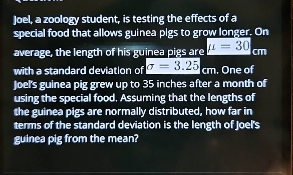 Joel, a zoology student, is testing the effects of a 
special food that allows guinea pigs to grow longer. On 
average, the length of his guinea pigs are mu =30cm
with a standard deviation of sigma =3.25cm. One of 
Joel's guinea pig grew up to 35 inches after a month of 
using the special food. Assuming that the lengths of 
the guinea pigs are normally distributed, how far in 
terms of the standard deviation is the length of Joel's 
guinea pig from the mean?