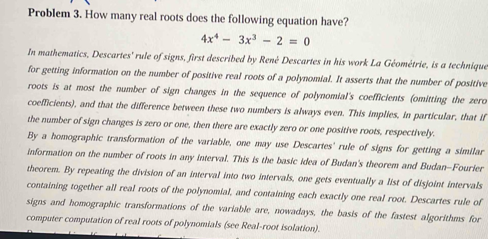 Problem 3. How many real roots does the following equation have?
4x^4-3x^3-2=0
In mathematics, Descartes' rule of signs, first described by René Descartes in his work La Géométrie, is a technique 
for getting information on the number of positive real roots of a polynomial. It asserts that the number of positive 
roots is at most the number of sign changes in the sequence of polynomial's coefficients (omitting the zero 
coefficients), and that the difference between these two numbers is always even. This implies, in particular, that if 
the number of sign changes is zero or one, then there are exactly zero or one positive roots, respectively. 
By a homographic transformation of the variable, one may use Descartes' rule of signs for getting a similar 
information on the number of roots in any interval. This is the basic idea of Budan's theorem and Budan-Fourier 
theorem. By repeating the division of an interval into two intervals, one gets eventually a list of disjoint intervals 
containing together all real roots of the polynomial, and containing each exactly one real root. Descartes rule of 
signs and homographic transformations of the variable are, nowadays, the basis of the fastest algorithms for 
computer computation of real roots of polynomials (see Real-root isolation).