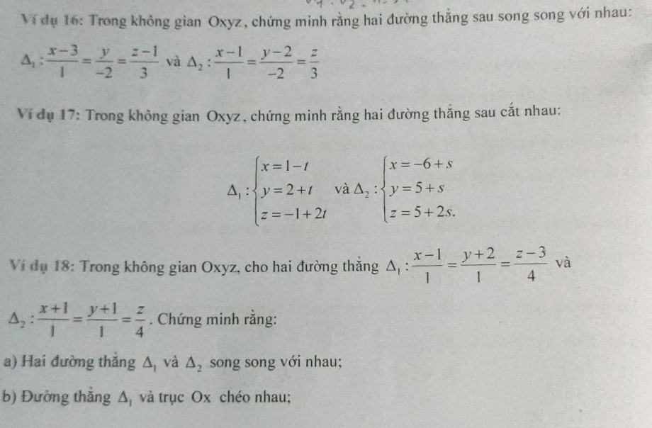 Ví dụ 16: Trong không gian Oxyz, chứng minh rằng hai đường thắng sau song song với nhau:
△ _1: (x-3)/1 = y/-2 = (z-1)/3  và △ _2: (x-1)/1 = (y-2)/-2 = z/3 
Ví đụ 17: Trong không gian Oxyz, chứng minh rằng hai đường thắng sau cắt nhau:
△ _1:beginarrayl x=1-t y=2+t z=-1+2tendarray. và Delta _2:beginarrayl x=-6+s y=5+s z=5+2s.endarray.
Ví dụ 18: Trong không gian Oxyz, cho hai đường thắng △ _1: (x-1)/1 = (y+2)/1 = (z-3)/4  và
△ _2: (x+1)/1 = (y+1)/1 = z/4 . Chứng minh rằng: 
a) Hai đường thắng △ _1 và △ _2 song song với nhau; 
b) Đường thắng △ _1 và trục Ox chéo nhau;