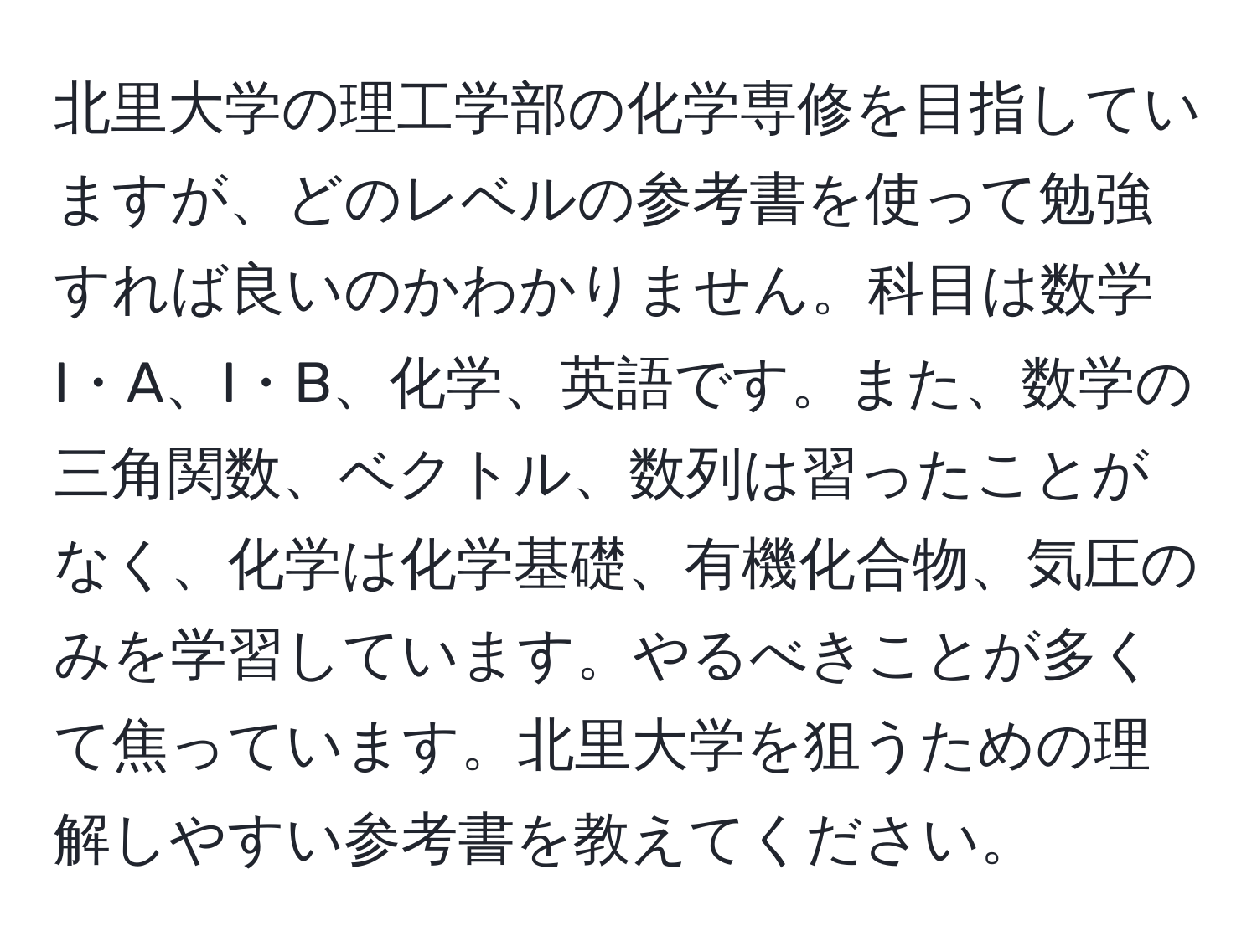 北里大学の理工学部の化学専修を目指していますが、どのレベルの参考書を使って勉強すれば良いのかわかりません。科目は数学I・A、I・B、化学、英語です。また、数学の三角関数、ベクトル、数列は習ったことがなく、化学は化学基礎、有機化合物、気圧のみを学習しています。やるべきことが多くて焦っています。北里大学を狙うための理解しやすい参考書を教えてください。