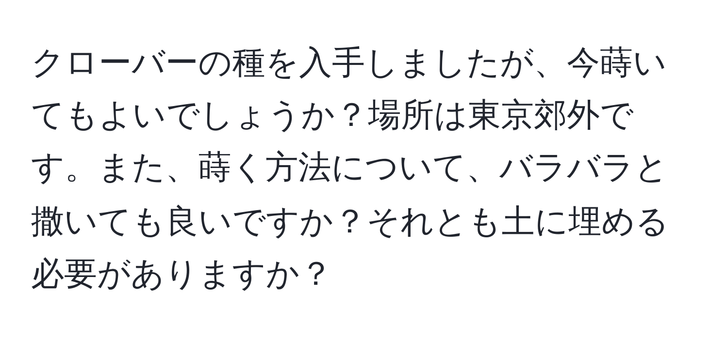 クローバーの種を入手しましたが、今蒔いてもよいでしょうか？場所は東京郊外です。また、蒔く方法について、バラバラと撒いても良いですか？それとも土に埋める必要がありますか？