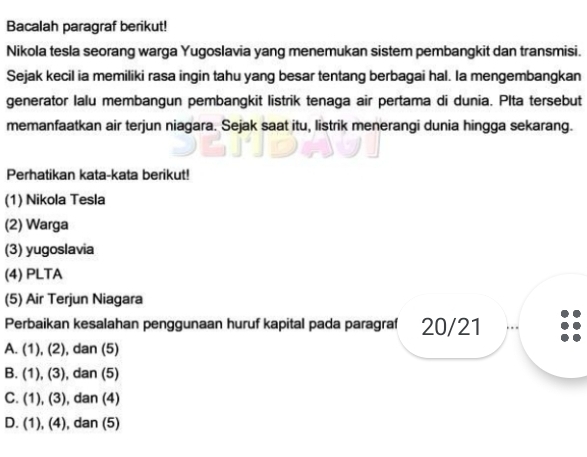 Bacalah paragraf berikut!
Nikola tesla seorang warga Yugoslavia yang menemukan sistem pembangkit dan transmisi.
Sejak kecil ia memiliki rasa ingin tahu yang besar tentang berbagai hal. Ia mengembangkan
generator Ialu membangun pembangkit listrik tenaga air pertama di dunia. Plta tersebut
memanfaatkan air terjun niagara. Sejak saat itu, listrik menerangi dunia hingga sekarang.
Perhatikan kata-kata berikut!
(1) Nikola Tesla
(2) Warga
(3) yugoslavia
(4) PLTA
(5) Air Terjun Niagara
Perbaikan kesalahan penggunaan huruf kapital pada paragraf 20/21
A. (1), (2) , dan (5)
B. (1), (3), , dan (5)
C. (1), (3), , dan (4)
D. (1), (4), dan (5)