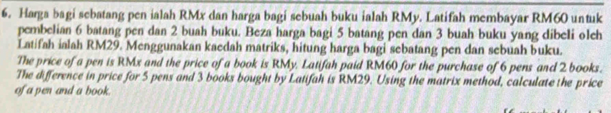 Harga bagi sebatang pen ialah RMx dan harga bagi sebuah buku ialah RMy. Latifah membayar RM60 untuk 
pembelian 6 batang pen dan 2 buah buku. Beza harga bagi 5 batang pen dan 3 buah buku yang dibeli oleh 
Latifah ialah RM29. Menggunakan kaedah matriks, hitung harga bagi sebatang pen dan sebuah buku. 
The price of a pen is RMx and the price of a book is RMy, Latifah paid RM60 for the purchase of 6 pens and 2 books. 
The difference in price for 5 pens and 3 books bought by Latifah is RM29. Using the matrix method, calculate the price 
of a pen and a book.