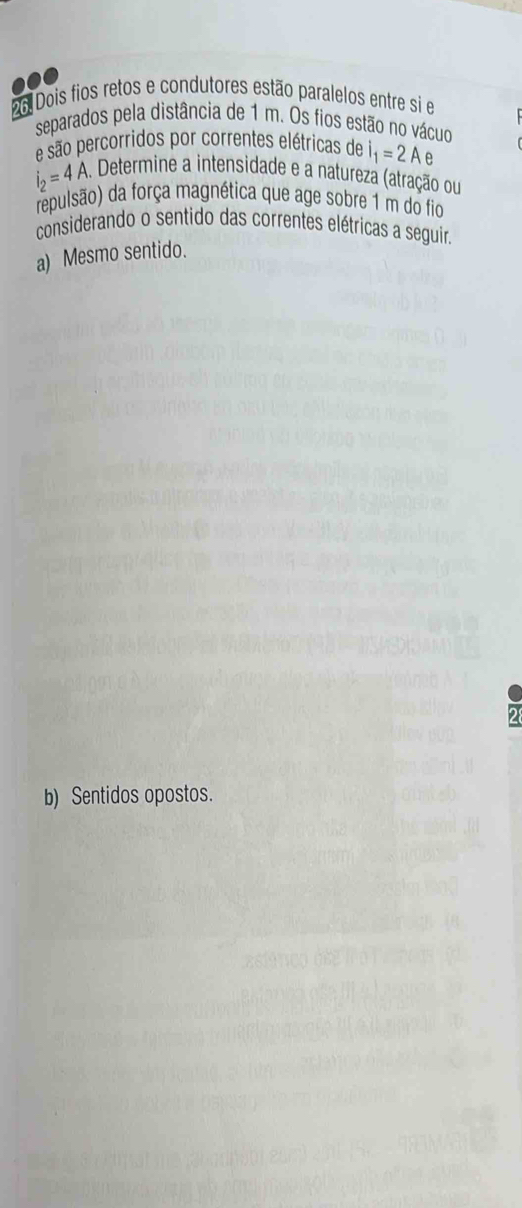 Dois fios retos e condutores estão paralelos entre si e
separados pela distância de 1 m. Os fios estão no vácuo
e são percorridos por correntes elétricas de i_1=2Ae
i_2=4A A. Determine a intensidade e a natureza (atração ou
repulsão) da força magnética que age sobre 1 m do fio
considerando o sentido das correntes elétricas a seguir.
a) Mesmo sentido.
b) Sentidos opostos.