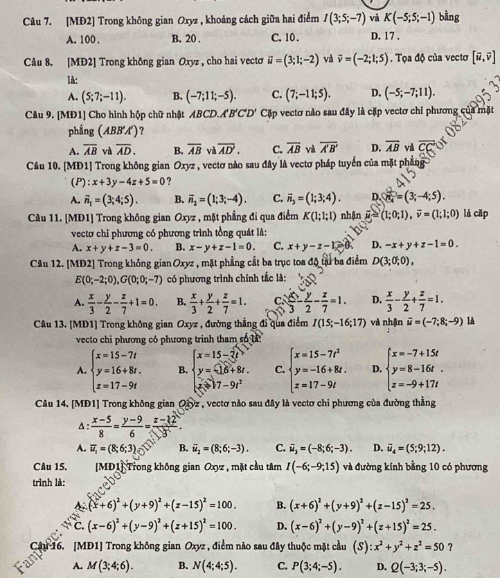 [MĐ2] Trong không gian Oxyz , khoảng cách giữa hai điểm I(3;5;-7) và K(-5;5;-1) bằng
A. 100 . B. 20 . C.10 . D. 17 .
Câu 8. [MĐ2] Trong không gian Oxyz , cho hai vectơ vector u=(3;1;-2) và vector v=(-2;1;5). Tọa độ của vecto [vector u,vector v]
là:
A. (5;7;-11). B. (-7;11;-5). C. (7;-11;5). D. (-5;-7;11).
Câu 9. [MD1] Cho hình hộp chữ nhật ABCD. A'B'C'D' Cặp vectơ nào sau đây là cặp vectơ chỉ phương của mặt
phắng (ABB'A') ?
A. overline AB và overline AD. B. overline AB và overline AD. C. overline AB và overline A'B' D. overline AB và overline CC'
Câu 10. [MĐ1] Trong không gian Oxyz , vectơ nào sau đây là vectơ pháp tuyển của mặt phẳng
(P): x+3y-4z+5=0 ?
A. vector n_1=(3;4;5). B. vector n_2=(1;3;-4). C. overline n_3=(1;3;4). D. enclosecirclen=(3;-4;5).
Câu 11. [MĐ1] Trong không gian Oxyz , mặt phẳng đi qua điểm K(1;1;1) nhận vector u≌ (1;0;1),overline v=(1;1;0) là cǎp
vectơ chỉ phương có phương trình tồng quát là:
A. x+y+z-3=0. B. x-y+z-1=0. C. x+y-z-1≥slant 0 D. -x+y+z-1=0.
Câu 12. [MĐ2] Trong không gian Oxyz , mặt phẳng cắt ba trục toa độ tại ba điểm D(3;0;0),
E(0;-2;0),G(0;0;-7) có phương trình chính tắc là:
A.  x/3 - y/2 - z/7 +1=0. B.  x/3 + y/2 + z/7 =1. C  x/3 - y/2 - z/7 =1. D.  x/3 - y/2 + z/7 =1.
Câu 13. [MĐ1] Trong không gian Oxyz , đường thẳng đi qua điểm I(15;-16;17) và nhận vector u=(-7;8;-9) là
vecto chi phương có phương trinh tham số là:
A. beginarrayl x=15-7t y=16+8t. z=17-9tendarray. B. beginarrayl x=15-7t> y=16+8t, x-77-9t^2endarray. C. beginarrayl x=15-7t^2 y=-16+8t. z=17-9tendarray. D. beginarrayl x=-7+15t y=8-16t. z=-9+17tendarray.
Câu 14. [MĐ1] Trong không gian Oxyz , vectơ nào sau đây là vectơ chi phương của đường thằng
Δ:  (x-5)/8 = (y-9)/6 = (z-12)/3 .
A. overline u_1=(8;6;3) B. vector u_2=(8;6;-3). C. overline u_3=(-8;6;-3). D. vector u_4=(5;9;12).
Câu 15.  MĐ1] Trong không gian Oxyz , mặt cầu tâm I(-6;-9;15) và đường kính bằng 10 có phương
trình là:
A (x+6)^2+(y+9)^2+(z-15)^2=100. B. (x+6)^2+(y+9)^2+(z-15)^2=25.
C. (x-6)^2+(y-9)^2+(z+15)^2=100. D. (x-6)^2+(y-9)^2+(z+15)^2=25.
CanCr
T16. [MĐ1] Trong không gian Oxyz , điểm nào sau đây thuộc mặt cầu (S):x^2+y^2+z^2=50 ?
A. M(3;4;6). B. N(4;4;5). C. P(3;4;-5). D. Q(-3;3;-5).