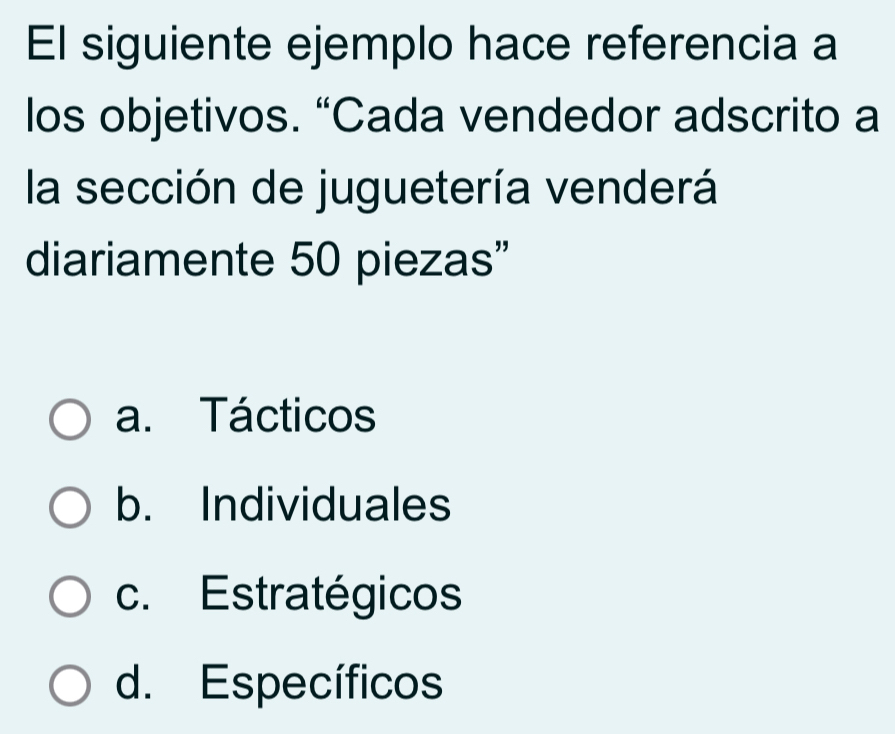 El siguiente ejemplo hace referencia a
los objetivos. “Cada vendedor adscrito a
la sección de juguetería venderá
diariamente 50 piezas”
a. Tácticos
b. Individuales
c. Estratégicos
d. Específicos