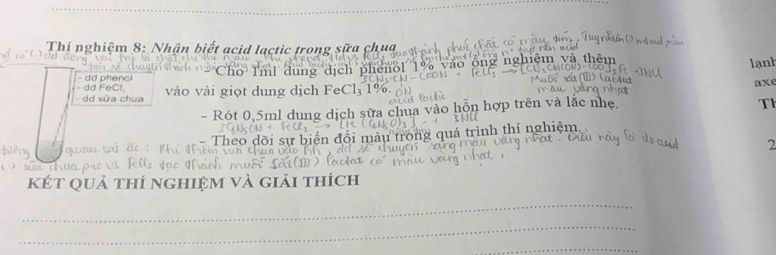 Thí nghiệm 8: Nhận biết acid lactic trong sữa chua êm và thêm 
Cho I'ml dung dịch phenol 1%
lanh 
d phenc 
dd FeCl. 
dd sữa chua vài giọt dung dịch FeCl₃ 1% axe 
- Rót 0,5ml dung dịch sữa chua vào hỗn hợp trên và lắc nhẹ. 
Th 
Theo sự biến đổi màu trong quá trình thí nghiệm. 

2 
kết quả thí nghiệm và giải thích 
_ 
_ 
_