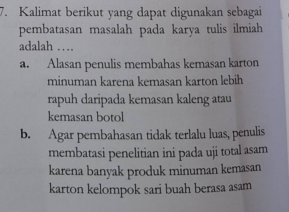 Kalimat berikut yang dapat digunakan sebagai
pembatasan masalah pada karya tulis ilmiah
adalah …
a. Alasan penulis membahas kemasan karton
minuman karena kemasan karton lebih
rapuh daripada kemasan kaleng atau 
kemasan botol
b. Agar pembahasan tidak terlalu luas, penulis
membatasi penelitian ini pada uji total asam
karena banyak produk minuman kemasan
karton kelompok sari buah berasa asam