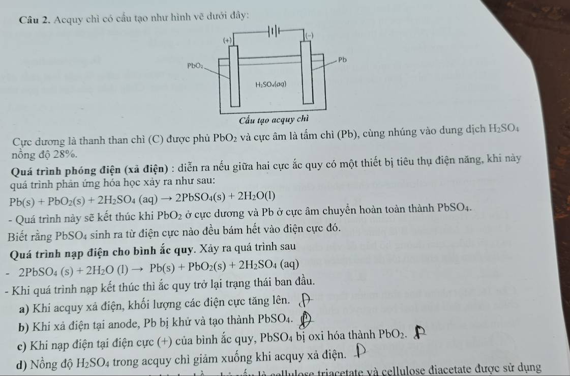 Acquy chì có cấu tạo như hình vẽ dưới đây:
Cực dương là thanh than chì (C) được phủ PbO_2 và cực âm là tấm chì (Pb), cùng nhúng vào dung dịch H_2SO_4
nồng độ 28%.
Quá trình phóng điện (xã điện) : diễn ra nếu giữa hai cực ắc quy có một thiết bị tiêu thụ điện năng, khi này
quá trình phản ứng hóa học xảy ra như sau:
Pb(s)+PbO_2(s)+2H_2SO_4(aq)to 2PbSO_4(s)+2H_2O(l)
- Quá trình này sẽ kết thúc khi PbO_2 ở cực dương và Pb ở cực âm chuyển hoàn toàn thành Pb SO 4.
Biết rằng PbSO4 sinh ra từ điện cực nào đều bám hết vào điện cực đó.
Quá trình nạp điện cho bình ắc quy. Xảy ra quá trình sau
-2PbSO_4(s)+2H_2O(l)to Pb(s)+PbO_2(s)+2H_2SO_4(aq)
- Khi quá trình nạp kết thúc thì ắc quy trở lại trạng thái ban đầu.
a) Khi acquy xả điện, khối lượng các điện cực tăng lên.
b) Khi xả điện tại anode, Pb bị khử và tạo thành PbSO4.
c) Khi nạp điện tại điện cực (+) của bình ắc quy, PbSO_4 bị oxi hóa thành PbO_2.
d) Nồng độ H_2SO_4 trong acquy chì giảm xuống khi acquy xả điện.
allulose triacetate và cellulose điacetate được sử dụng