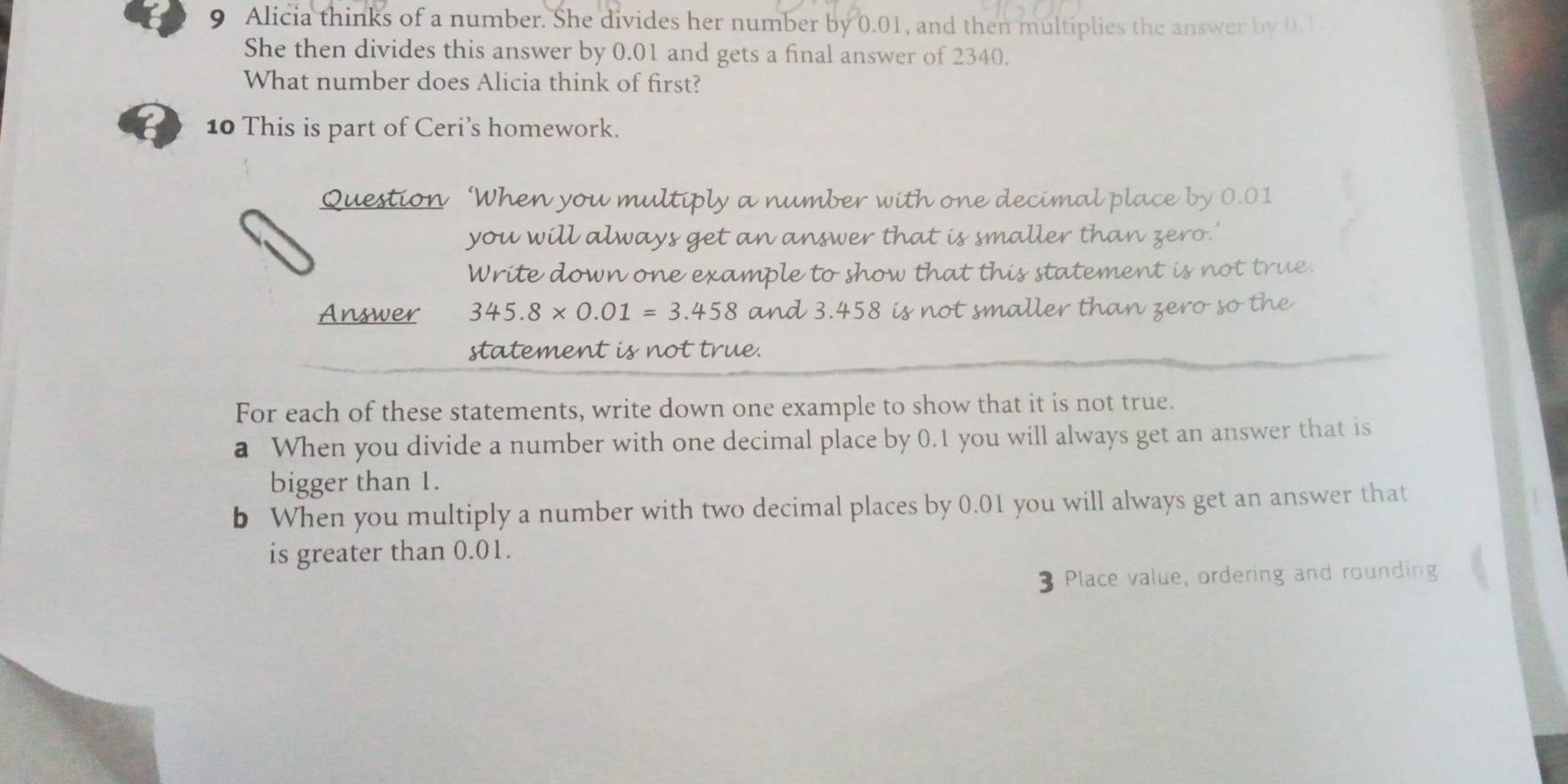 Alicia thinks of a number. She divides her number by 0.01, and then multiplies the answer by 0. 1
She then divides this answer by 0.01 and gets a final answer of 2340. 
What number does Alicia think of first? 
10 This is part of Ceri’s homework. 
Question ‘When you multiply a number with one decimal place by 0.01
you will always get an answer that is smaller than zero.' 
Write down one example to show that this statement is not true. 
Answer 345.8* 0.01=3.458 and 3.458 is not smaller than zero so the 
statement is not true. 
For each of these statements, write down one example to show that it is not true. 
a When you divide a number with one decimal place by 0.1 you will always get an answer that is 
bigger than 1. 
b When you multiply a number with two decimal places by 0.01 you will always get an answer that 
is greater than 0.01.
3 Place value, ordering and rounding