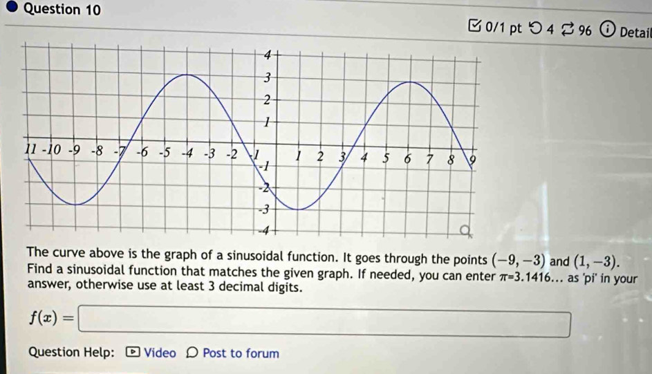 □ 0/1 pt つ 4⇄ 96 Detai 
The curve above is the graph of a sinusoidal function. It goes through the points (-9,-3) and (1,-3). 
Find a sinusoidal function that matches the given graph. If needed, you can enter π =3.1416. . . as 'pi' in your 
answer, otherwise use at least 3 decimal digits.
f(x)=□ □ 
Question Help: D Video D Post to forum