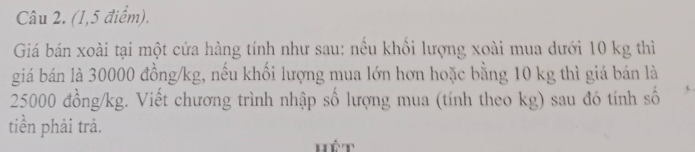 (1,5 điểm). 
Giá bán xoài tại một cửa hàng tính như sau: nều khối lượng xoài mua dưới 10 kg thì 
giá bán là 30000 đồng/kg, nếu khối lượng mua lớn hơn hoặc bằng 10 kg thì giá bán là
25000 đồng /kg. Viết chương trình nhập số lượng mua (tính theo kg) sau đó tính số 
tiền phải trả. 
Hết