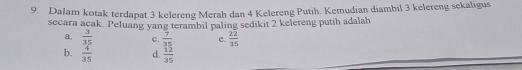 Dalam kotak terdapat 3 kelereng Merah dan 4 Kelereng Putih. Kemudian diambil 3 kelereng sekaligus
secara acak. Peluang yang terambil paling sedikit 2 kelereng putih adalah
a.  3/35  c.  7/35  c.  22/35 
b.  4/35  d.  12/35 