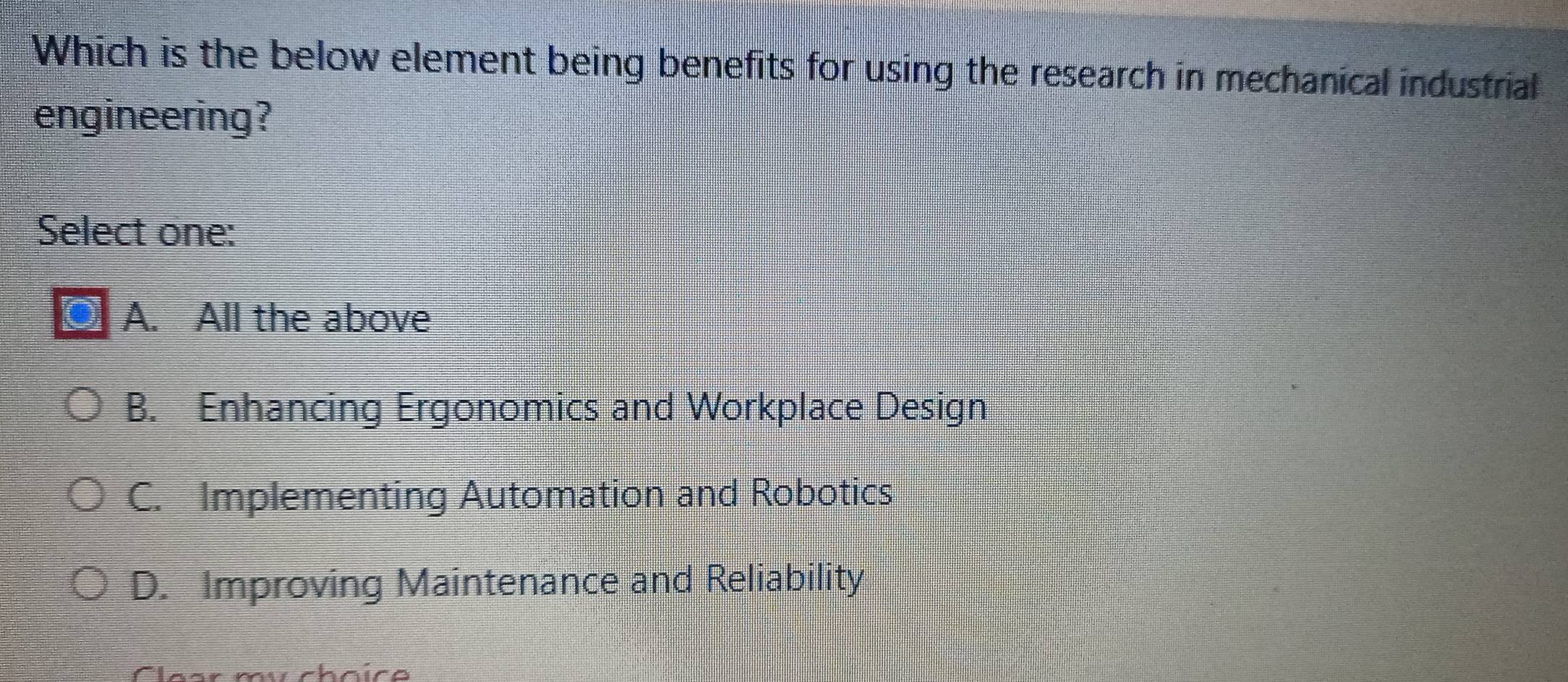 Which is the below element being benefits for using the research in mechanical industrial
engineering?
Select one:
A. All the above
B. Enhancing Ergonomics and Workplace Design
C. Implementing Automation and Robotics
D. Improving Maintenance and Reliability