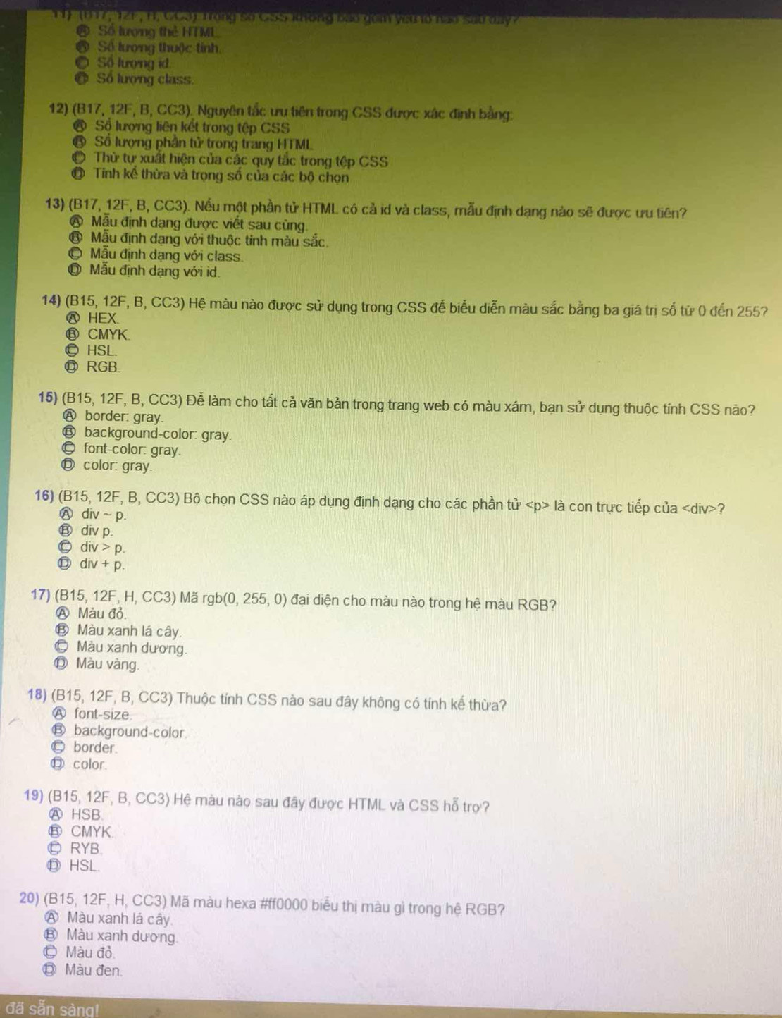 1 ' (117, 121 , H. CCS) Trong so CSSi ong bao don ysu t0 nao sau day?
Số lượng thẻ HTML
a Số tượng thuộc tính
Số lượng id.
a Số lượng class.
12) (B17, 12F, B, CC3)_ Nguyên tắc ưu tiên trong CSS được xác định bằng:
Sộ lượng liên kết trong tệp CSS
Số lượng phần tử trong trang HTML
Thử tự xuất hiện của các quy tắc trong tệp CSS
Tinh kể thừa và trọng số của các bộ chọn
13) (B17, 12F, B, CC3). Nếu một phần tử HTML có cả id và class, mẫu định dạng nào sẽ được ưu tiên?
@ Mẫu định dạng được viết sau cùng.
⑧ Mẫu định dạng với thuộc tính màu sắc.
Mẫu định dạng với class.
Mẫu định dạng với id.
14) (B15, 12F, B, CC3) Hệ màu nào được sử dụng trong CSS đễ biểu diễn màu sắc bằng ba giá trị số từ 0 đến 255?
Ⓐ HEX.
⑧ CMYK.
◎HSL.
⑰ RGB.
15) (B15, 12F, B, CC3) Để làm cho tất cả văn bản trong trang web có màu xám, bạn sử dụng thuộc tính CSS nào?
Ⓐ border: gray.
€ background-color: gray.
font-color: gray.
◎ color: gray.
16) (B15, 12F, B, CC3) Bộ chọn CSS nào áp dụng định dạng cho các phần tử là con trực tiếp của ?
A div~p.
⑬ div p.
Ⓒ div > p.
div + p.
17) (B15, 12F, H, CC3) Mã rgb(0, 255, 0) đại diện cho màu nào trong hệ màu RGB?
A Màu đỏ.
⑬ Màu xanh lá cây.
© Màu xanh dương.
Ⓓ Màu vàng.
18) (B15, 12F, B, CC3) Thuộc tính CSS nào sau đây không có tính kế thừa?
Ⓐ font-size.
€ background-color.
© border.
⑬ color.
19) (B15, 12F, B, CC3) Hệ màu nào sau đây được HTML và CSS hỗ trợ?
Ⓐ HSB.
⑧ CMYK.
Ⓛ RYB.
⑬ HSL.
20) (B15, 12F, H, CC3) Mã màu hexa #ff0000 biểu thị màu gì trong hệ RGB?
A Màu xanh lá cây.
€ Màu xanh dương.
© Màu đỏ,
◎ Màu đen.
đã sẵn sàng!