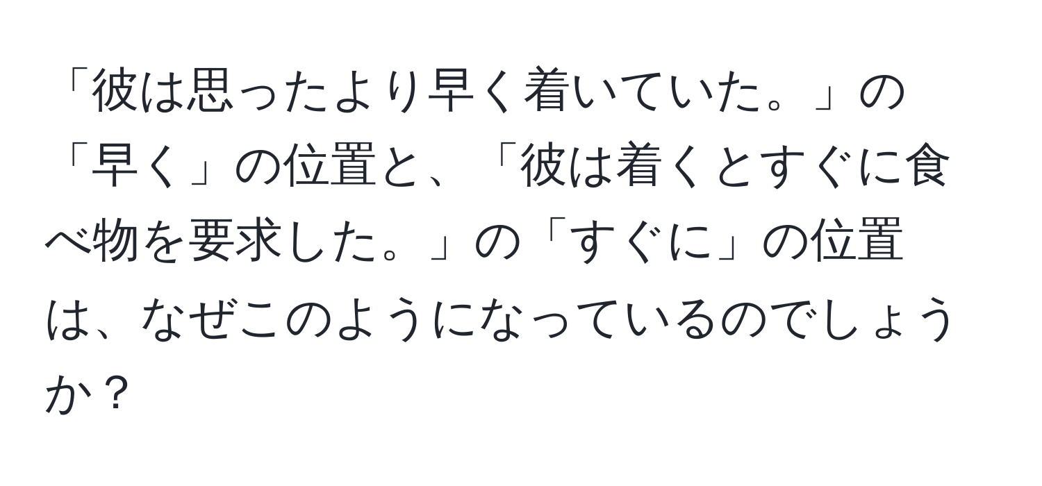 「彼は思ったより早く着いていた。」の「早く」の位置と、「彼は着くとすぐに食べ物を要求した。」の「すぐに」の位置は、なぜこのようになっているのでしょうか？