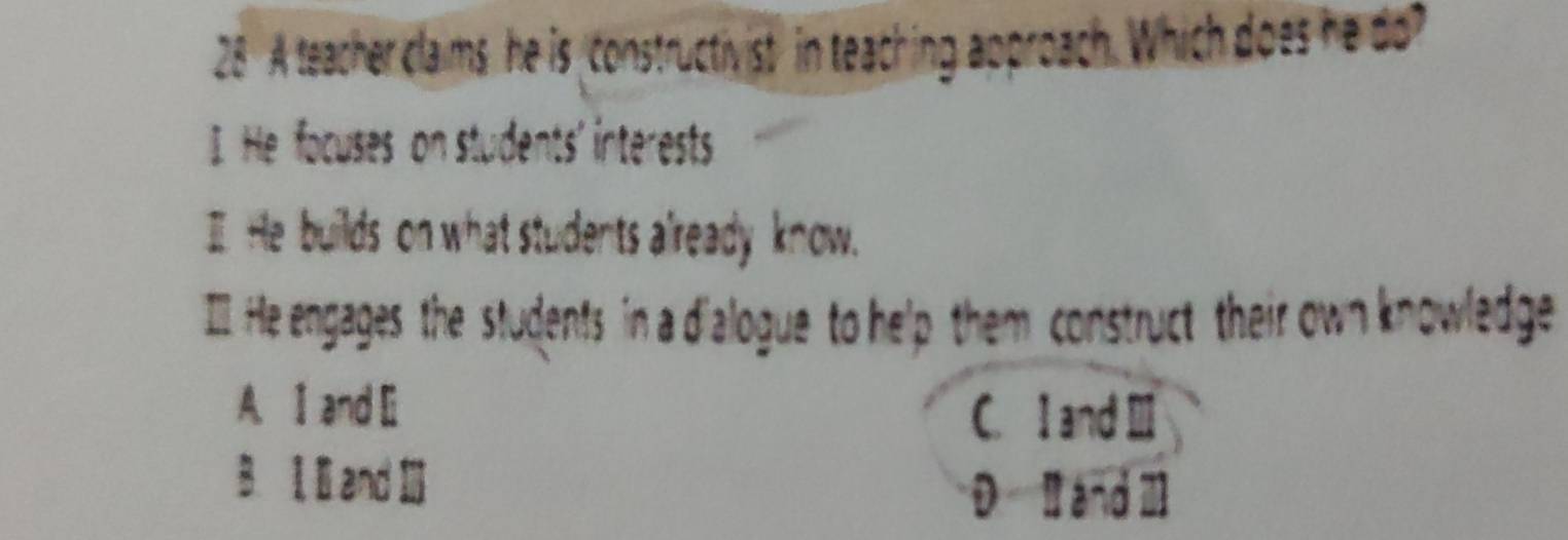 A teacher claims he is constructivist in teaching approach. Which does he do?
I. He focuses on students' interests
I He builds on what students already know.
I He engages the students in a dialogue to help them construct their own knowledge
A. I and Ei
C. I and Ⅲ
B. and Ⅲ
D I and Ⅲ