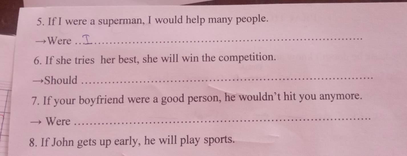 If I were a superman, I would help many people. 
Were 
_ 
6. If she tries her best, she will win the competition. 
Should 
_ 
7. If your boyfriend were a good person, he wouldn’t hit you anymore. 
Were 
_ 
8. If John gets up early, he will play sports.