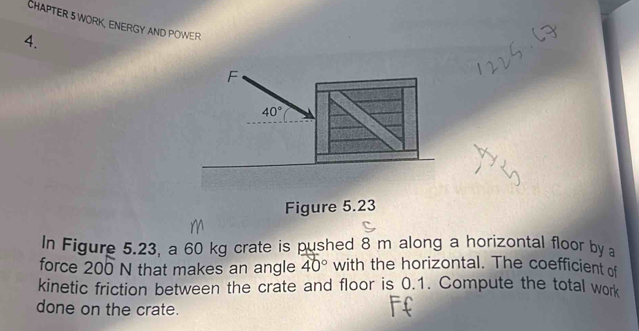 CHAPTER 5 WORK, ENERGY AND POWER 
4. 
F
40°
Figure 5.23 
In Figure 5.23, a 60 kg crate is pushed 8 m along a horizontal floor by 
force 200 N that makes an angle 40° with the horizontal. The coefficient of 
kinetic friction between the crate and floor is 0.1. Compute the total work 
done on the crate.