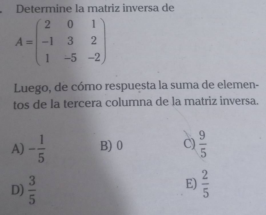 Determine la matriz inversa de
A=beginpmatrix 2&0&1 -1&3&2 1&-5&-2endpmatrix
Luego, de cómo respuesta la suma de elemen-
tos de la tercera columna de la matriz inversa.
A) - 1/5  B) 0 C)  9/5 
D)  3/5 
E)  2/5 