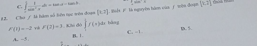 C. ∈tlimits _a^(bfrac 1)sin^2xdx=tan a-tan b.
sin^2x
12. Cho ƒ là hàm số liên tục trên đoạn [1;2]. Biết F là nguyên hàm của ƒ trên đoạn [1;2] thoa man
F(1)=-2 và F(2)=3. Khi đó ∈tlimits _1^2f(x)dx bằng
C. -1. D. 5.
A. -5. B. 1.
0