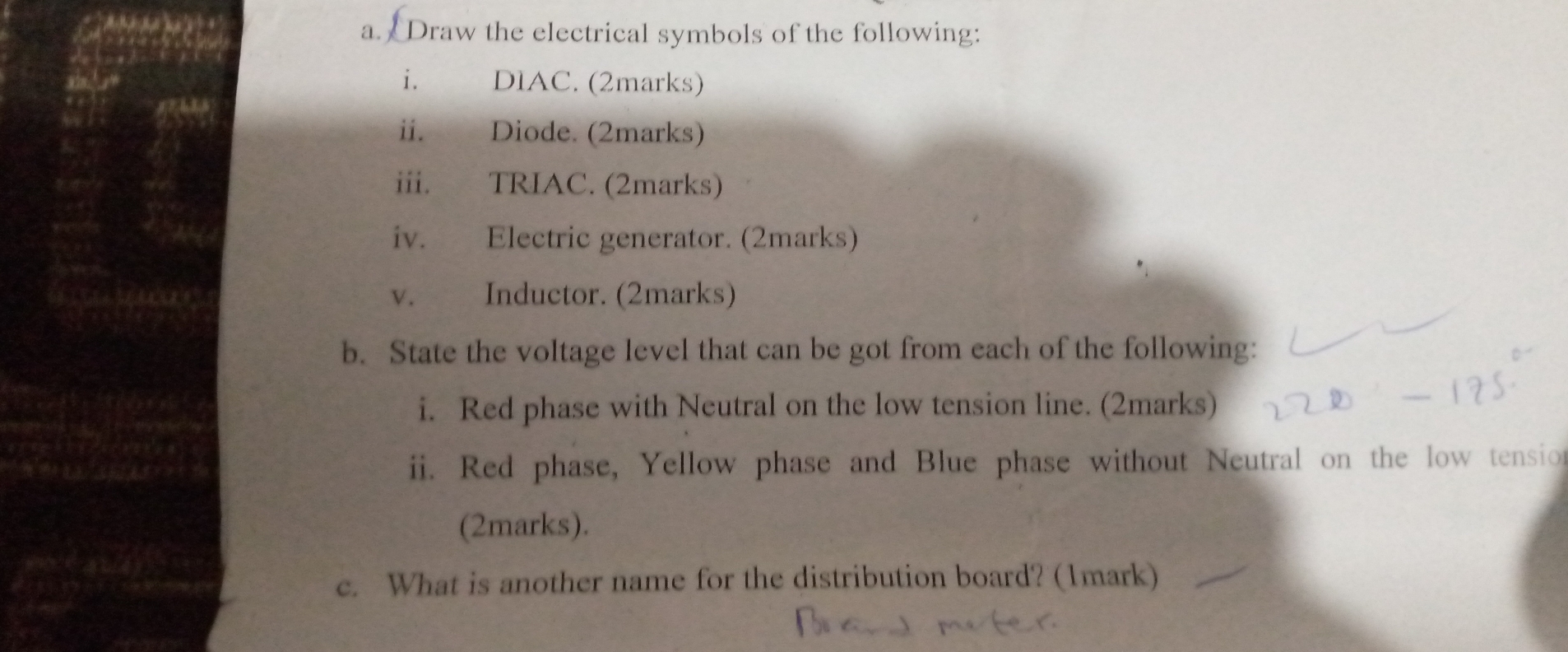 Draw the electrical symbols of the following: 
i. DlAC. (2marks) 
ii. Diode. (2marks) 
iii. TRIAC. (2marks) 
iv. Electric generator. (2marks) 
v. Inductor. (2marks) 
b. State the voltage level that can be got from each of the following: 
i. Red phase with Neutral on the low tension line. (2marks) 
ii. Red phase, Yellow phase and Blue phase without Neutral on the low tensio 
(2marks). 
c. What is another name for the distribution board? (1mark)