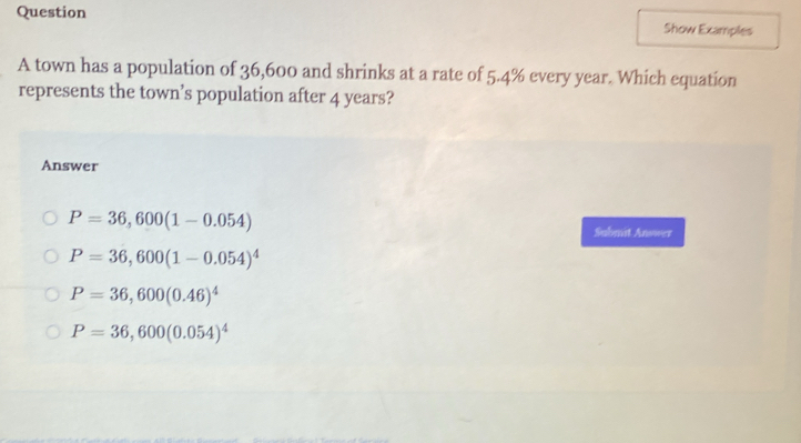 Question Show Examples
A town has a population of 36,600 and shrinks at a rate of 5.4% every year. Which equation
represents the town’s population after 4 years?
Answer
P=36,600(1-0.054)
Submit Answer
P=36,600(1-0.054)^4
P=36,600(0.46)^4
P=36,600(0.054)^4