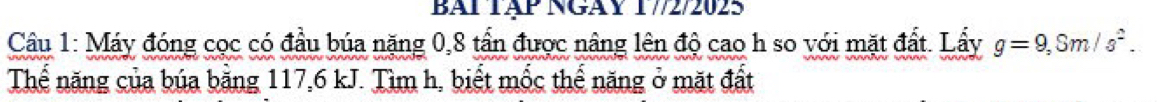 BAi Tập Ngày 17/2/2025 
Câu 1: Máy đóng cọc có đầu búa nặng 0, 8 tần được nâng lên độ cao h so với mặt đất. Lẩy g=9, Sm/s^2. 
Thể năng của búa bằng 117, 6 kJ. Tìm h, biết mốc thế năng ở mặt đất