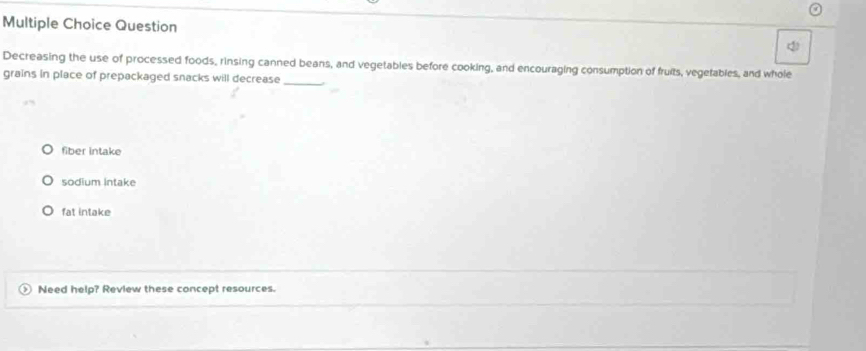 Question
(
_
Decreasing the use of processed foods, rinsing canned beans, and vegetables before cooking, and encouraging consumption of fruits, vegetables, and whole
grains in place of prepackaged snacks will decrease
fiber intake
sodium Intake
fat intake
Need help? Review these concept resources.