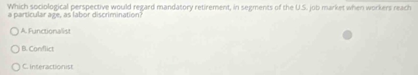 Which sociological perspective would regard mandatory retirement, in segments of the U.S. job market when workers reach
a particular age, as labor discrimination?
A Functionalist
B. Conflict
C. Interactionist