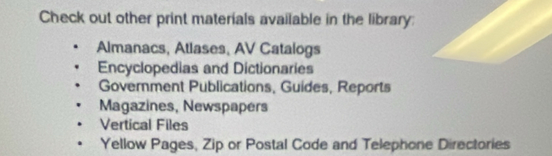 Check out other print materials available in the library:
Almanacs, Atlases, AV Catalogs
Encyclopedias and Dictionaries
Government Publications, Guides, Reports
Magazines, Newspapers
Vertical Files
Yellow Pages, Zip or Postal Code and Telephone Directories