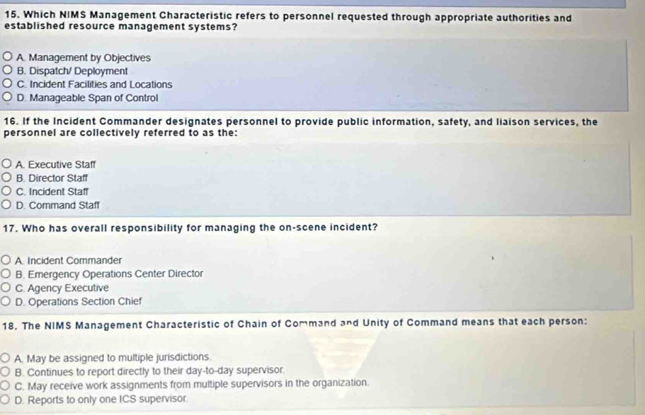 Which NIMS Management Characteristic refers to personnel requested through appropriate authorities and
established resource management systems?
A. Management by Objectives
B. Dispatch/ Deployment
C. Incident Facilities and Locations
D. Manageable Span of Control
16. If the Incident Commander designates personnel to provide public information, safety, and liaison services, the
personnel are collectively referred to as the:
A. Executive Staff
B. Director Staff
C. Incident Staff
D. Command Staff
17. Who has overall responsibility for managing the on-scene incident?
A Incident Commander
B. Emergency Operations Center Director
C. Agency Executive
D. Operations Section Chief
18. The NIMS Management Characteristic of Chain of Command and Unity of Command means that each person:
A. May be assigned to multiple jurisdictions.
B. Continues to report directly to their day-to-day supervisor.
C. May receive work assignments from multiple supervisors in the organization.
D. Reports to only one ICS supervisor.