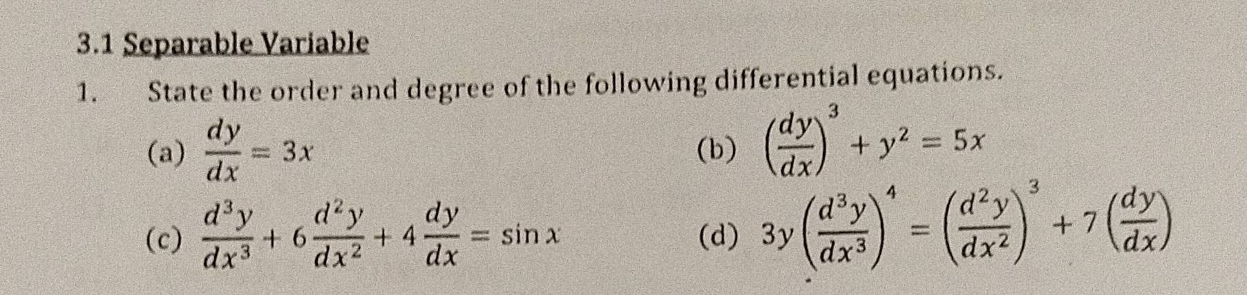 3.1 Separable Variable 
1. State the order and degree of the following differential equations. 
(a)  dy/dx =3x (b) ( dy/dx )^3+y^2=5x
(c)  d^3y/dx^3 +6 d^2y/dx^2 +4 dy/dx =sin x (d) 3y( d^3y/dx^3 )^4=( d^2y/dx^2 )^3+7( dy/dx )