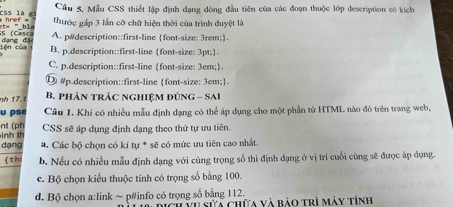 CSS là gì Câu 5. Mẫu CSS thiết lập định dạng dòng đầu tiên của các đoạn thuộc lớp description có kích
href = thước gấp 3 lần cỡ chữ hiện thời của trình duyệt là
t= bla
S (Casca A. p#description::first-line font-size: 3rem;.
dạng đặ
iện của B. p.description::first-line font-size: 3pt;.
C. p.description::first-line font-size: 3em;.
Φ #p.description::first-line font-size: 3em;.
nh 17.1 B. pHÀN TRÁC NGHIỆM ĐÚNG - SAI
u pse Câu 1. Khi có nhiều mẫu định dạng có thể áp dụng cho một phần tử HTML nào đó trên trang web,
nt (ph
ình th CSS sẽ áp dụng định dạng theo thứ tự ưu tiên.
dạng a. Các bộ chọn có kí tự * sẽ có mức ưu tiên cao nhất.
th b. Nếu có nhiều mẫu định dạng với cùng trọng số thì định dạng ở vị trí cuối cùng sẽ được áp dụng.
c. Bộ chọn kiểu thuộc tính có trọng số bằng 100.
d. Bộ chọn a:link ~ p#info có trọng số bằng 112.
vh sửả chữa và bảo trì máy tính