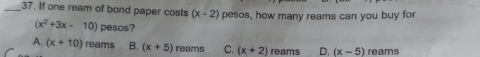 If one ream of bond paper costs (x-2) pesos, how many reams can you buy for
(x^2+3x-10) pesos?
A. (x+10) reams B. (x+5) reams C. (x+2) reams D. (x-5) reams