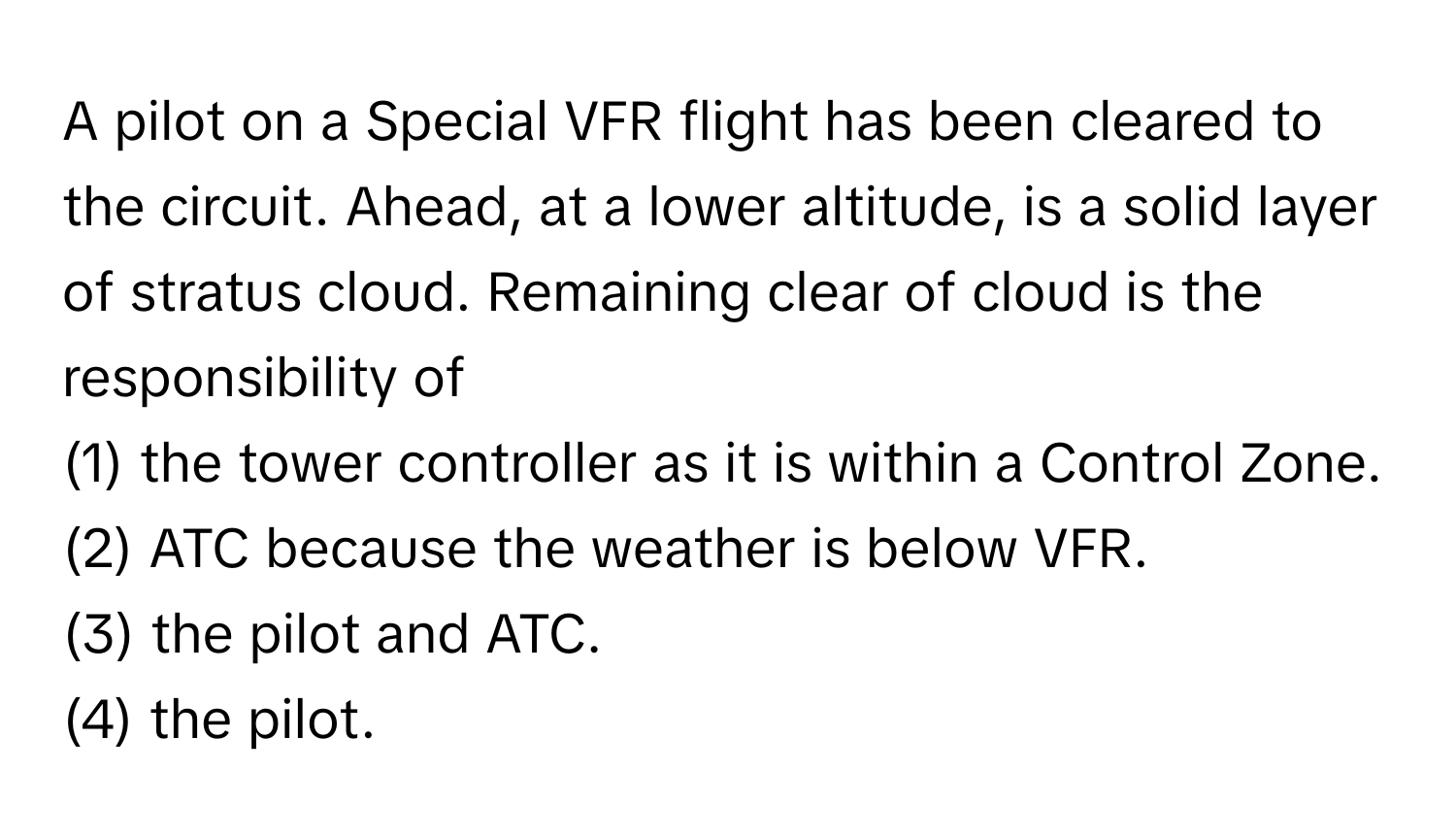 A pilot on a Special VFR flight has been cleared to the circuit. Ahead, at a lower altitude, is a solid layer of stratus cloud. Remaining clear of cloud is the responsibility of 
(1) the tower controller as it is within a Control Zone.
(2) ATC because the weather is below VFR.
(3) the pilot and ATC.
(4) the pilot.