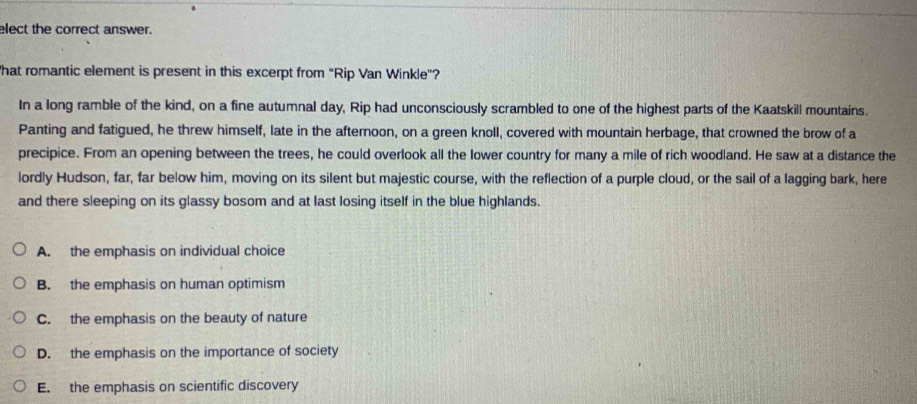 elect the correct answer.
hat romantic element is present in this excerpt from “Rip Van Winkle”?
In a long ramble of the kind, on a fine autumnal day, Rip had unconsciously scrambled to one of the highest parts of the Kaatskill mountains.
Panting and fatigued, he threw himself, late in the afternoon, on a green knoll, covered with mountain herbage, that crowned the brow of a
precipice. From an opening between the trees, he could overlook all the lower country for many a mile of rich woodland. He saw at a distance the
lordly Hudson, far, far below him, moving on its silent but majestic course, with the reflection of a purple cloud, or the sail of a lagging bark, here
and there sleeping on its glassy bosom and at last losing itself in the blue highlands.
A. the emphasis on individual choice
B. the emphasis on human optimism
C. the emphasis on the beauty of nature
D. the emphasis on the importance of society
E. the emphasis on scientific discovery