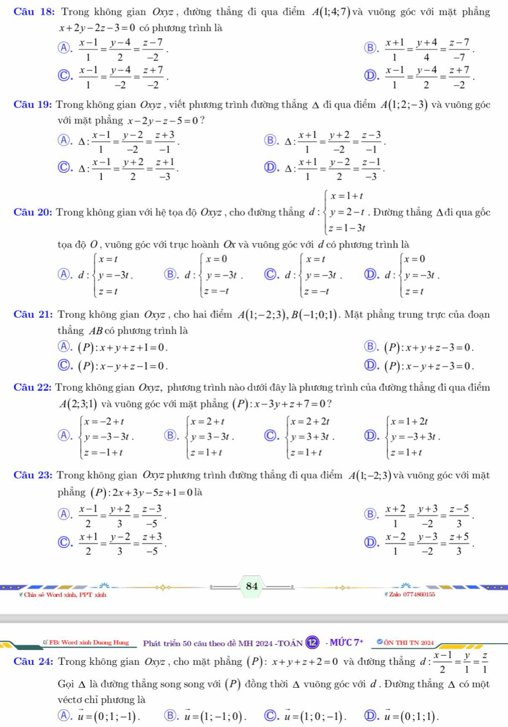 Trong không gian Oxyz, đường thẳng đi qua điểm A(1;4;7) và vuông góc với mặt phẳng
x+2y-2z-3=0 có phương trình là
Ⓐ.  (x-1)/1 = (y-4)/2 = (z-7)/-2 .  (x+1)/1 = (y+4)/4 = (z-7)/-7 .
Ⓑ.
C.  (x-1)/1 = (y-4)/-2 = (z+7)/-2 .  (x-1)/1 = (y-4)/2 = (z+7)/-2 .
Ⓓ.
Câu 19: Trong không gian Oxyz , viết phương trình đường thẳng Δ đi qua điểm A(1;2;-3) và vuōng góc
với mặt phẳng x-2y-z-5=0 ?
Ⓐ. △ : (x-1)/1 = (y-2)/-2 = (z+3)/-1 . △ : (x+1)/1 = (y+2)/-2 = (z-3)/-1 .
Ⓑ.
C. △ : (x-1)/1 = (y+2)/2 = (z+1)/-3 . △ : (x+1)/1 = (y-2)/2 = (z-1)/-3 .
Ⓓ.
Câu 20: Trong không gian với hệ tọa độ Oxyz , cho đường thẳng d:beginarrayl x=1+t y=2-t z=1-3tendarray.. Đường thẳng Δđi qua gốc
tọa độ 0 , vuông góc với trục hoành Ox và vuông góc với d có phương trình là
Ⓐ. d:beginarrayl x=t y=-3t. z=tendarray. Ⓑ. d:beginarrayl x=0 y=-3t. z=-tendarray. C. d:beginarrayl x=t y=-3t. z=-tendarray. Ⓓ. d:beginarrayl x=0 y=-3t. z=tendarray.
Câu 21: Trong không gian Oxyz , cho hai điểm A(1;-2;3),B(-1;0;1). Mặt phẳng trung trực của đoạn
thẳng AB có phương trình là
Ⓐ. (P):x+y+z+1=0. Ⓑ. (P):x+y+z-3=0.
C. (P):x-y+z-1=0. D. (P):x-y+z-3=0.
Câu 22: Trong không gian Oxyz, phương trình nào dưới đây là phương trình của đường thẳng đi qua điểm
A(2;3;1) và vuông góc với mặt phẳng (P) x-3y+z+7=0 ?
Ⓐ. beginarrayl x=-2+t y=-3-3t. z=-1+tendarray. Ⓑ. beginarrayl x=2+t y=3-3t. z=1+tendarray. C. beginarrayl x=2+2t y=3+3t. z=1+tendarray. Ⓓ. beginarrayl x=1+2t y=-3+3t. z=1+tendarray.
Câu 23: Trong không gian Oxyz phương trình đường thẳng đi qua điểm A(1;-2;3) và vuông góc với mặt
phẳng (P):2x+3y-5z+1=0 là
Ⓐ.  (x-1)/2 = (y+2)/3 = (z-3)/-5 .  (x+2)/1 = (y+3)/-2 = (z-5)/3 .
Ⓑ.
C.  (x+1)/2 = (y-2)/3 = (z+3)/-5 .  (x-2)/1 = (y-3)/-2 = (z+5)/3 .
Ⓓ.
.
84
# Chia sẻ Word xinh, PPT xinh ≌ Zalo 0774860155
# FB: Word xinh Duong Hung Phát triển 50 câu theo đề MH 2024 -TOÁN ⑫ - MỨC 7+ ●ÔN THI TN 2024
Câu 24: Trong không gian Oxyz , cho mặt phẳng (P): x+y+z+2=0 và đường thắng d :  (x-1)/2 = y/1 = z/1 
Gọi Δ là đường thẳng song song với (P) đồng thời Δ vuông góc với d . Đường thẳng Δ có một
véctơ chỉ phương là
Ⓐ. vector u=(0;1;-1). Ⓑ. vector u=(1;-1;0). C. vector u=(1;0;-1). Ⓓ. vector u=(0;1;1).