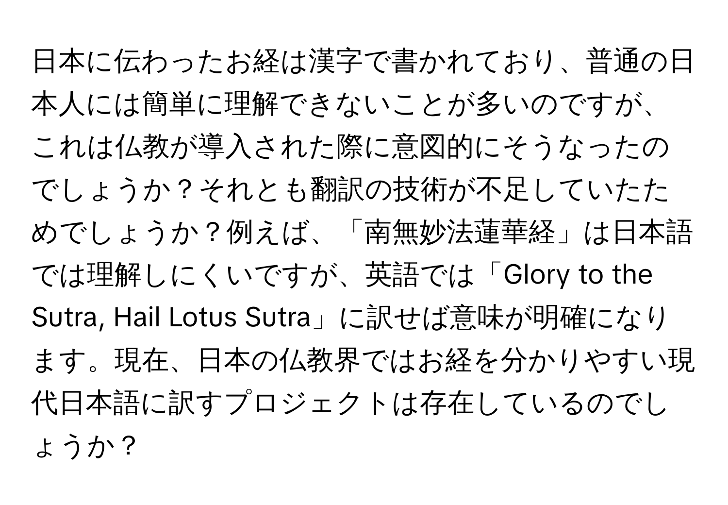 日本に伝わったお経は漢字で書かれており、普通の日本人には簡単に理解できないことが多いのですが、これは仏教が導入された際に意図的にそうなったのでしょうか？それとも翻訳の技術が不足していたためでしょうか？例えば、「南無妙法蓮華経」は日本語では理解しにくいですが、英語では「Glory to the Sutra, Hail Lotus Sutra」に訳せば意味が明確になります。現在、日本の仏教界ではお経を分かりやすい現代日本語に訳すプロジェクトは存在しているのでしょうか？