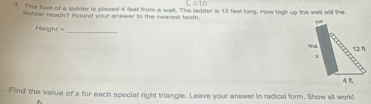 The foot of a ladder is placed 4 feet from a wall. The ladder is 12 feet long. How high up the wall will the 
ladder reach? Round your answer to the nearest tenth. 
Height =_ 
. Find the value of x for each special right triangle. Leave your answer in radical form. Show all work!l