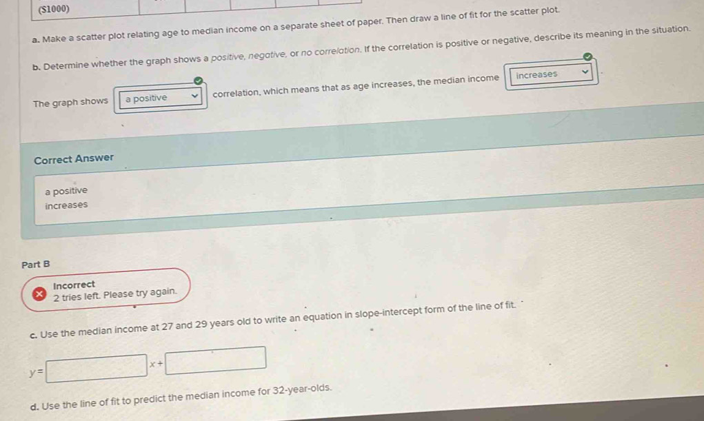 ($1000) 
a. Make a scatter plot relating age to median income on a separate sheet of paper. Then draw a line of fit for the scatter plot. 
b. Determine whether the graph shows a positive, negotive, or no correlotion. If the correlation is positive or negative, describe its meaning in the situation. 
The graph shows a positive correlation, which means that as age increases, the median income 
increases 
Correct Answer 
a positive 
increases 
Part B 
Incorrect 
2 tries left. Please try again. 
c. Use the median income at 27 and 29 years old to write an equation in slope-intercept form of the line of fit.
y=□ x+□
d. Use the line of fit to predict the median income for 32-year -olds.