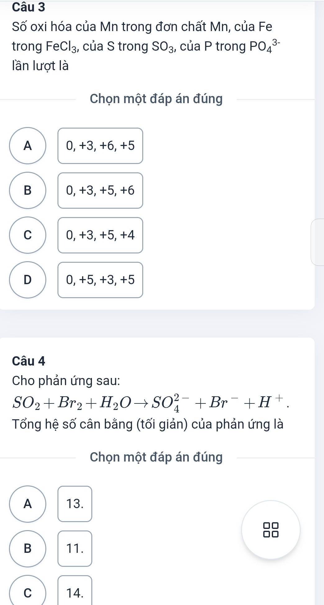 Số oxi hóa của Mn trong đơn chất Mn, của Fe
trong Fe Cl_3 ,, của S trong SO_3;, của P trong PO_4^((3-)
lần lượt là
Chọn một đáp án đúng
A 0, +3, +6, +5
B 0, +3, +5, +6
C 0, +3, +5, +4
D 0, +5, +3, +5
Câu 4
Cho phản ứng sau:
SO_2)+Br_2+H_2Oto SO_4^((2-)+Br^-)+H^+. 
Tổng hệ số cân bằng (tối giản) của phản ứng là
Chọn một đáp án đúng
A 13.
B 11.
C 14.