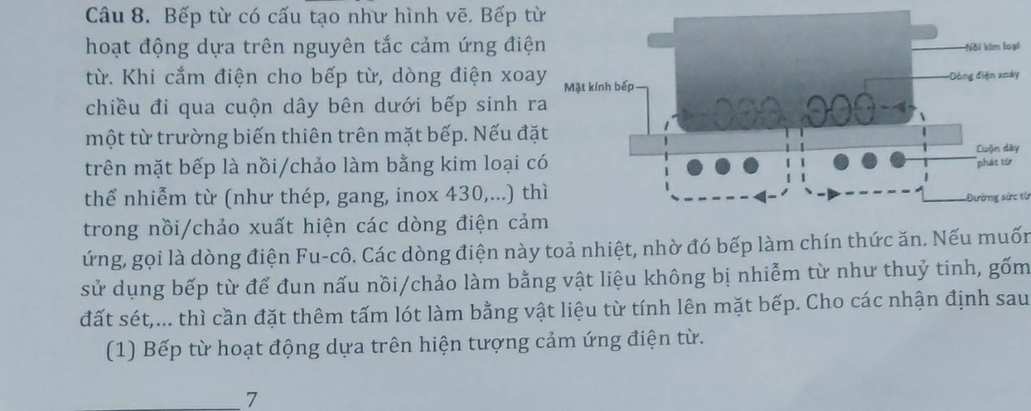 Bếp từ có cấu tạo như hình vẽ. Bếp từ 
hoạt động dựa trên nguyên tắc cảm ứng điệ 
i 
từ. Khi cắm điện cho bếp từ, dòng điện xoa 
chiều đi qua cuộn dây bên dưới bếp sinh r 
một từ trường biến thiên trên mặt bếp. Nếu đặ 
trên mặt bếp là nồi/chảo làm bằng kim loại c 
thể nhiễm từ (như thép, gang, inox 430,...) thĐường sức từ 
trong nồi/chảo xuất hiện các dòng điện cảm 
ứng, gọi là dòng điện Fu-cô. Các dòng điện này toả nhiệt, nhờ đó bếp làm chín thức ăn. Nếu muốn 
sử dụng bếp từ để đun nấu nồi/chảo làm bằng vật liệu không bị nhiễm từ như thuỷ tinh, gốm 
đất sét,... thì cần đặt thêm tấm lót làm bằng vật liệu từ tính lên mặt bếp. Cho các nhận định sau 
(1) Bếp từ hoạt động dựa trên hiện tượng cảm ứng điện từ. 
7