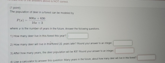 ofthe answers above is NOT correct. 
(1 point) 
The popullation of deer in a forest can be modeled by
P(x)= (800x+630)/10x+3 
where æ is the number of years in the future. Answer the following questions. 
1) How many deer live in this forest this year? 
2) How many deer will live in this forest 21 years later? Round your answer to an integer. 
3) After how many years, the deer population will be 83? Round your answer to an integer. 
4) Uise a calculator to answer this question: Many years in the future, about how many deer will live in this forest? wedge _ 