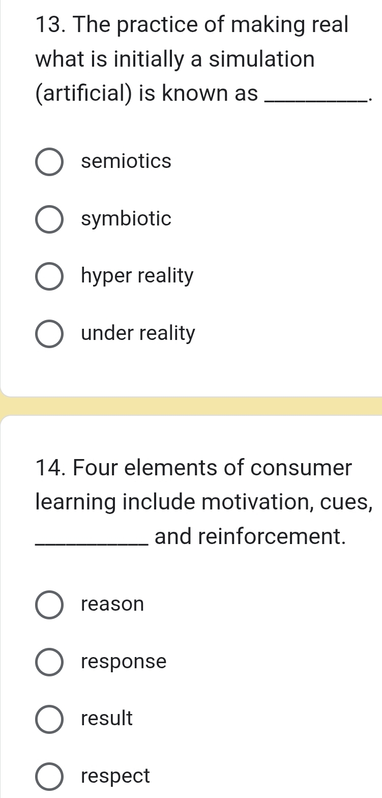 The practice of making real
what is initially a simulation
(artificial) is known as_
.
semiotics
symbiotic
hyper reality
under reality
14. Four elements of consumer
learning include motivation, cues,
_and reinforcement.
reason
response
result
respect