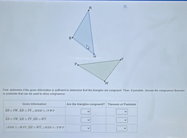 Fest, determne if the given information is sufficient to determine that the triangies are congruent. Then, if possible, choose the congruence theorem 
or postulate that can be used to show congruence 
Given Information Are the triangles congruent? Theorem or Postulate
overline RD≌ overline PW, overline BH≌ overline PY, ∠ BWP≌ ∠ YWP v 
-1
overline RB≌ overline PW, overline RB≌ overline PY, overline BH≌ overline WY
overline 
v
∠ BBH≌ ∠ WFY, overline BIJ≌ overline WY, ∠ BB≌ ∠ YWP v