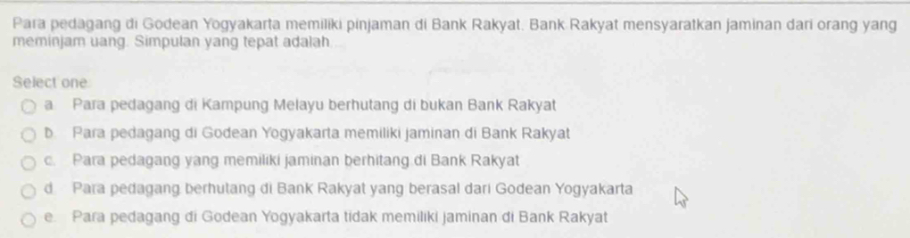 Para pedagang di Godean Yogyakarta memiliki pinjaman di Bank Rakyat. Bank Rakyat mensyaratkan jaminan dari orang yang
meminjam uang. Simpulan yang tepat adalah
Select one
a Para pedagang di Kampung Melayu berhutang di bukan Bank Rakyat
b Para pedagang di Godean Yogyakarta memiliki jaminan di Bank Rakyat
c. Para pedagang yang memiliki jaminan berhitang di Bank Rakyat
d Para pedagang berhutang di Bank Rakyat yang berasal dari Godean Yogyakarta
e Para pedagang di Godean Yogyakarta tidak memiliki jaminan di Bank Rakyat