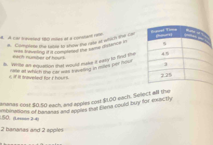 A car traveled 180 miles at a constant rate. 
a. Complete the table to show the rate at which the car 
was traveling if it completed the same distance in 
each number of hours. 
b. Write an equation that would make it easy to find the 
rate at which the car was traveling in miles per hour
r; if it traveled for t hours. 
ananas cost $0.50 each, and apples cost $1.00 each. Select all the 
mbinations of bananas and apples that Elena could buy for exactly 
, 50. (Lesson 2-4)
2 bananas and 2 apples