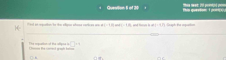 This test: 20 point(s) poss
Question 5 of 20 This question: 1 point(s) 
Find an equation for the ellipse whose vertices are at (-1,0) and (-1,8) , and focus is at (-1,7). Graph the equation.
The equation of the ellipse is □ =1
Choose the correct graph below
A.