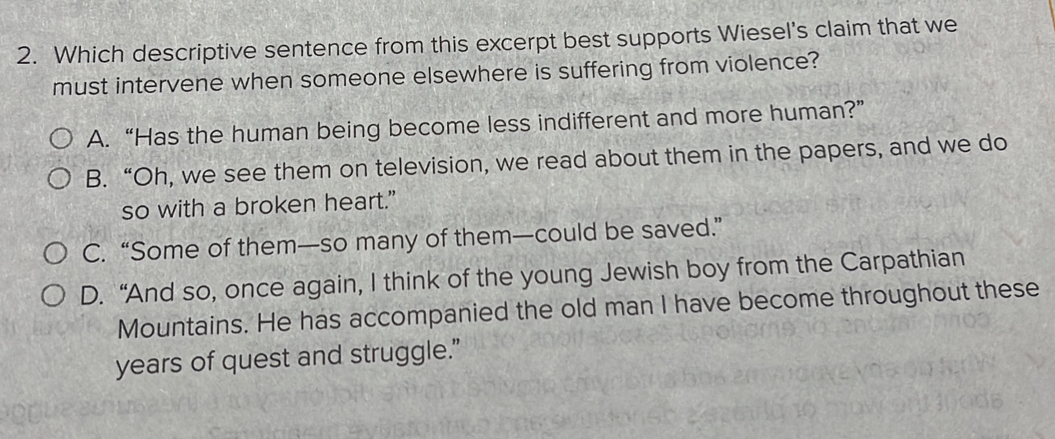 Which descriptive sentence from this excerpt best supports Wiesel's claim that we
must intervene when someone elsewhere is suffering from violence?
A. “Has the human being become less indifferent and more human?”
B. “Oh, we see them on television, we read about them in the papers, and we do
so with a broken heart."
C. “Some of them—so many of them—could be saved.”
D. “And so, once again, I think of the young Jewish boy from the Carpathian
Mountains. He has accompanied the old man I have become throughout these
years of quest and struggle.”